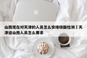 山西现在对天津的人员怎么安排核酸检测›天津返山西人员怎么要求