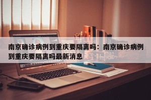 南京确诊病例到重庆要隔离吗：南京确诊病例到重庆要隔离吗最新消息