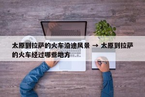 太原到拉萨的火车沿途风景 → 太原到拉萨的火车经过哪些地方
