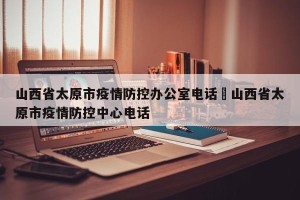 山西省太原市疫情防控办公室电话›山西省太原市疫情防控中心电话