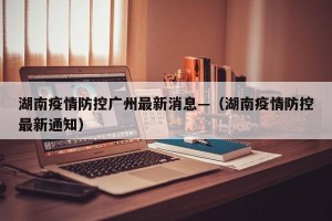 湖南疫情防控广州最新消息—（湖南疫情防控最新通知）