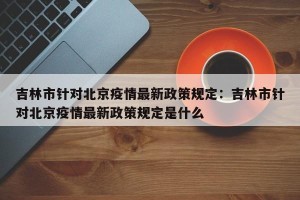 吉林市针对北京疫情最新政策规定：吉林市针对北京疫情最新政策规定是什么