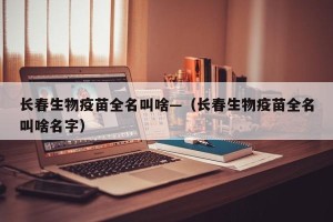 长春生物疫苗全名叫啥—（长春生物疫苗全名叫啥名字）