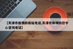 【天津市疫情防疫站电话,天津市疫情防控中心咨询电话】