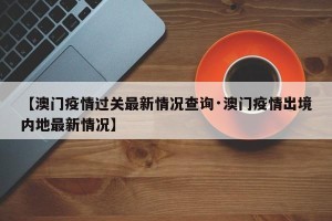 【澳门疫情过关最新情况查询·澳门疫情出境内地最新情况】