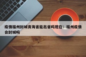 疫情福州封城青海省能出省吗现在：福州疫情会封城吗