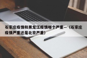 石家庄疫情和黑龙江疫情哪个严重—（石家庄疫情严重还是北京严重）