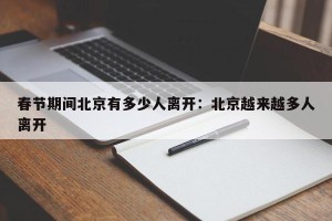 春节期间北京有多少人离开：北京越来越多人离开