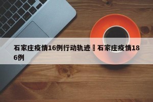 石家庄疫情16例行动轨迹›石家庄疫情186例