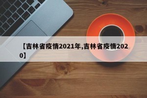 【吉林省疫情2021年,吉林省疫情2020】
