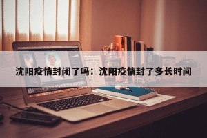 沈阳疫情封闭了吗：沈阳疫情封了多长时间