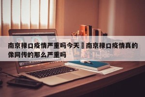 南京禄口疫情严重吗今天›南京禄口疫情真的像网传的那么严重吗