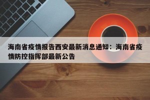 海南省疫情报告西安最新消息通知：海南省疫情防控指挥部最新公告