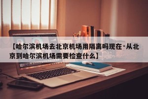【哈尔滨机场去北京机场用隔离吗现在·从北京到哈尔滨机场需要检查什么】