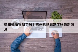 杭州机场管制了吗›杭州机场管制了吗最新消息