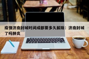 疫情济南封城时间成都要多久解除：济南封城了吗肺炎