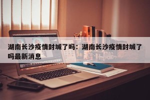 湖南长沙疫情封城了吗：湖南长沙疫情封城了吗最新消息