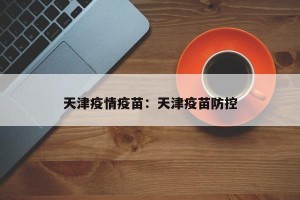 天津疫情疫苗：天津疫苗防控