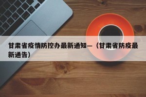 甘肃省疫情防控办最新通知—（甘肃省防疫最新通告）