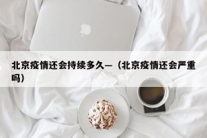 北京疫情还会持续多久—（北京疫情还会严重吗）