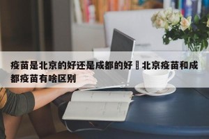 疫苗是北京的好还是成都的好›北京疫苗和成都疫苗有啥区别