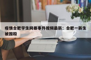 疫情合肥学生网暴事件视频最新：合肥一新生被围殴
