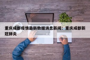 重庆成都疫情最新数据消息新闻：重庆成都新冠肺炎