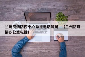 兰州疫情防控中心举报电话号码—（兰州防疫情办公室电话）