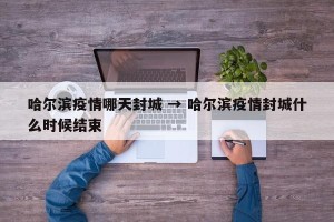 哈尔滨疫情哪天封城 → 哈尔滨疫情封城什么时候结束