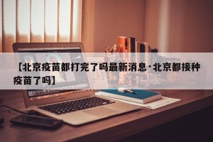 【北京疫苗都打完了吗最新消息·北京都接种疫苗了吗】