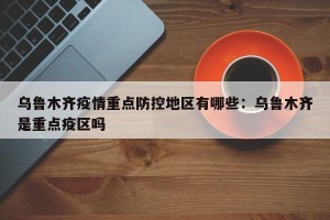 乌鲁木齐疫情重点防控地区有哪些：乌鲁木齐是重点疫区吗