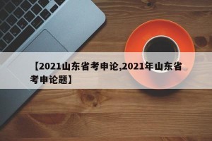 【2021山东省考申论,2021年山东省考申论题】