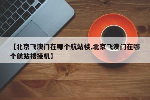 【北京飞澳门在哪个航站楼,北京飞澳门在哪个航站楼接机】