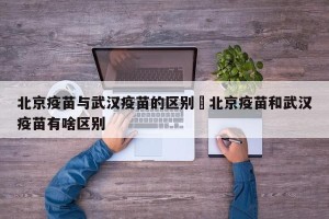 北京疫苗与武汉疫苗的区别›北京疫苗和武汉疫苗有啥区别