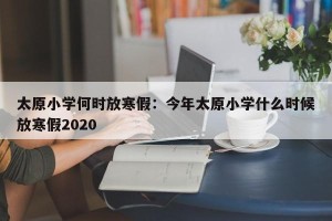 太原小学何时放寒假：今年太原小学什么时候放寒假2020