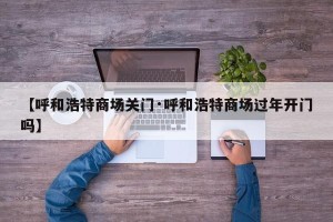 【呼和浩特商场关门·呼和浩特商场过年开门吗】