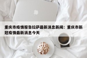 重庆市疫情报告拉萨最新消息新闻：重庆市新冠疫情最新消息今天