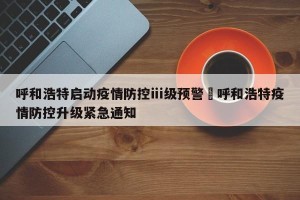 呼和浩特启动疫情防控ⅲ级预警›呼和浩特疫情防控升级紧急通知