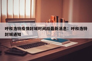 呼和浩特疫情封城时间段最新消息：呼和浩特封城通知