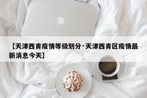 【天津西青疫情等级划分·天津西青区疫情最新消息今天】
