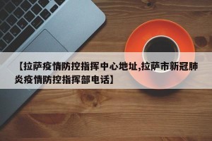 【拉萨疫情防控指挥中心地址,拉萨市新冠肺炎疫情防控指挥部电话】