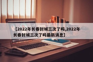 【2022年长春封城三次了吗,2022年长春封城三次了吗最新消息】