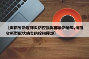 【海南省新冠肺炎防控指挥部最新通知,海南省新型冠状病毒防控指挥部】