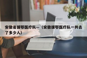 安徽省援鄂医疗队—（安徽援鄂医疗队一共去了多少人）