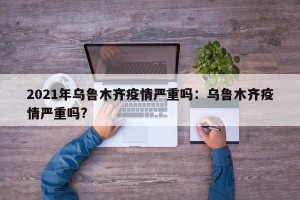 2021年乌鲁木齐疫情严重吗：乌鲁木齐疫情严重吗?