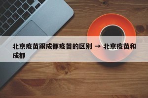 北京疫苗跟成都疫苗的区别 → 北京疫苗和成都