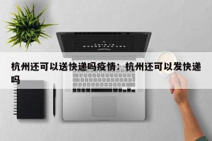 杭州还可以送快递吗疫情：杭州还可以发快递吗