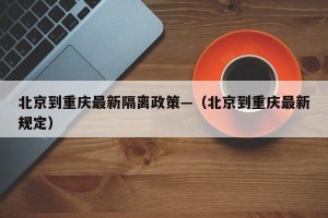 北京到重庆最新隔离政策—（北京到重庆最新规定）