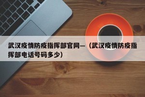 武汉疫情防疫指挥部官网—（武汉疫情防疫指挥部电话号码多少）