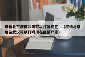 疫情北京疫苗武汉可以打吗现在—（疫情北京疫苗武汉可以打吗现在疫情严重）